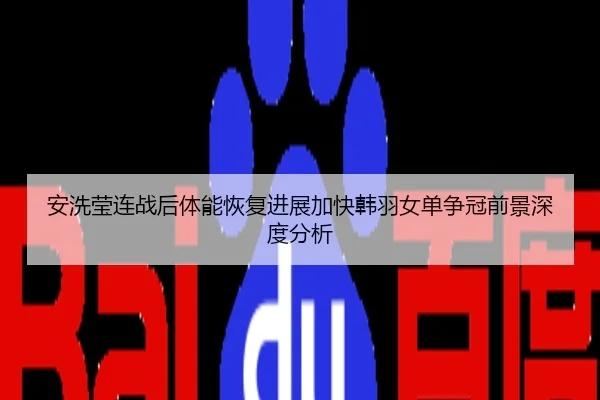安洗莹连战后体能恢复进展加快韩羽女单争冠前景深度分析